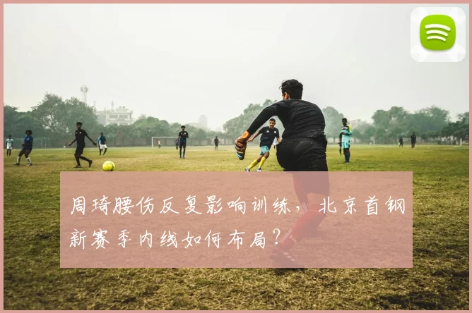 周琦腰伤反复影响训练，北京首钢新赛季内线如何布局？