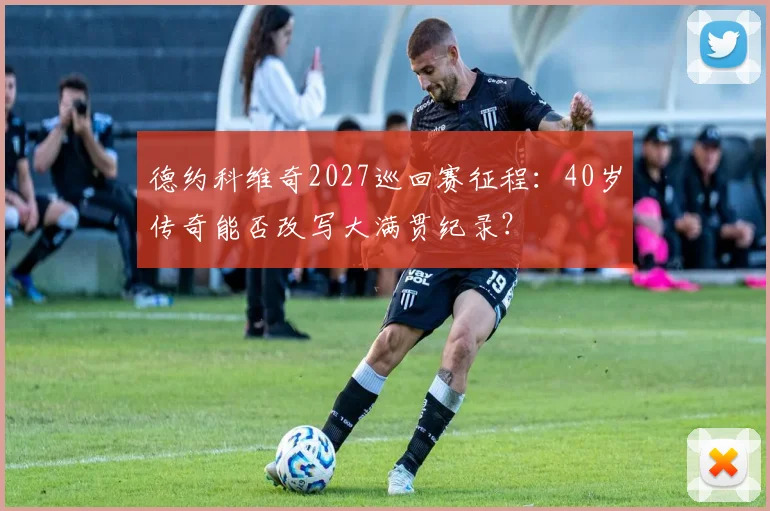 德约科维奇2027巡回赛征程：40岁传奇能否改写大满贯纪录？